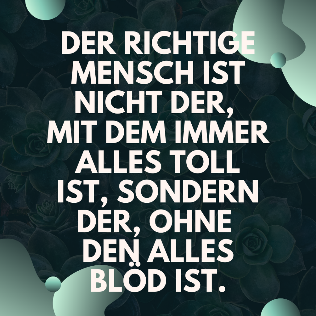 Der richtige Mensch ist nicht der, mit dem immer alles toll ist, sondern der, ohne den alles blöd ist.